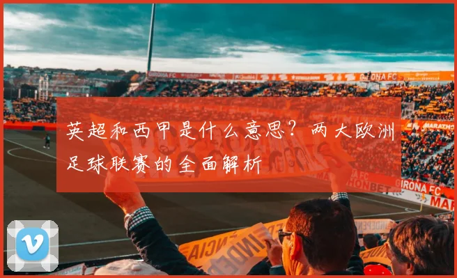 英超和西甲是什么意思？两大欧洲足球联赛的全面解析
