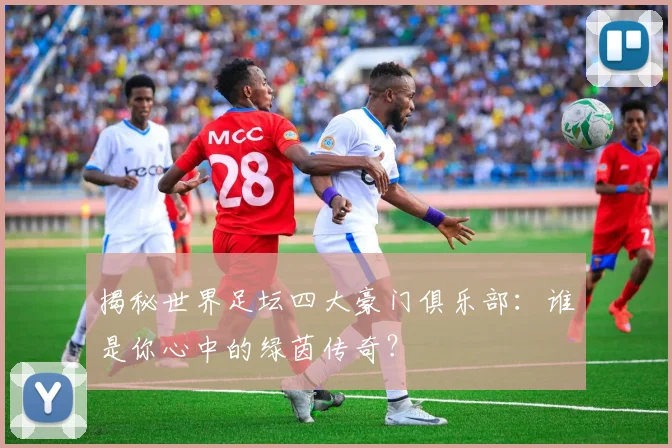 揭秘世界足坛四大豪门俱乐部：谁是你心中的绿茵传奇？