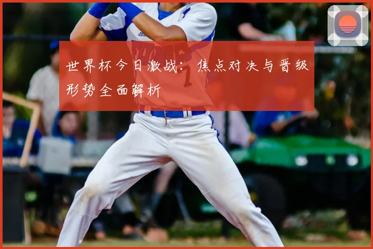 世界杯今日激战：焦点对决与晋级形势全面解析