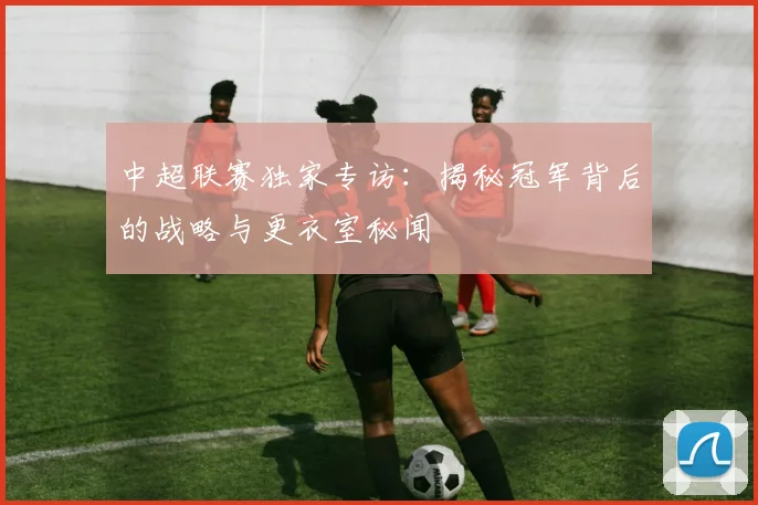 中超联赛独家专访：揭秘冠军背后的战略与更衣室秘闻