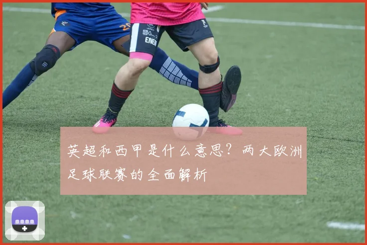 英超和西甲是什么意思？两大欧洲足球联赛的全面解析